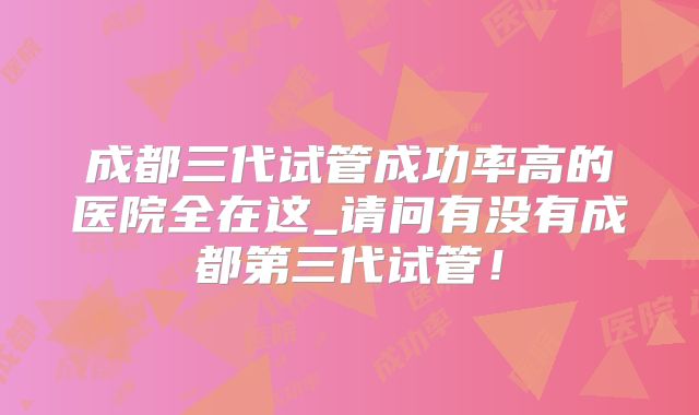 成都三代试管成功率高的医院全在这_请问有没有成都第三代试管！