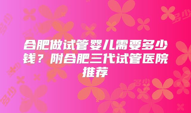 合肥做试管婴儿需要多少钱?附合肥三代试管医院推荐