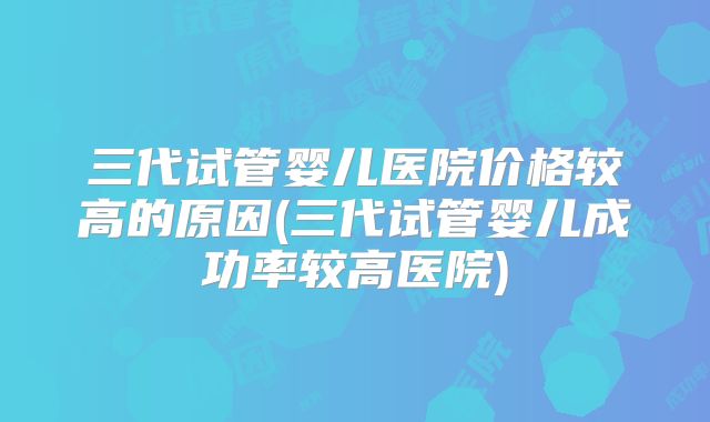 三代试管婴儿医院价格较高的原因(三代试管婴儿成功率较高医院)