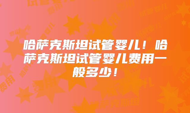 哈萨克斯坦试管婴儿!哈萨克斯坦试管婴儿费用一般多少!