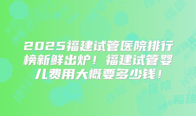 2025福建试管医院排行榜新鲜出炉！福建试管婴儿费用大概要多少钱！