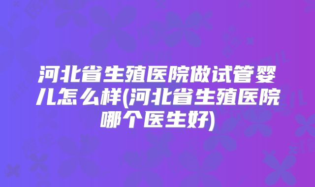 河北省生殖医院做试管婴儿怎么样(河北省生殖医院哪个医生好)