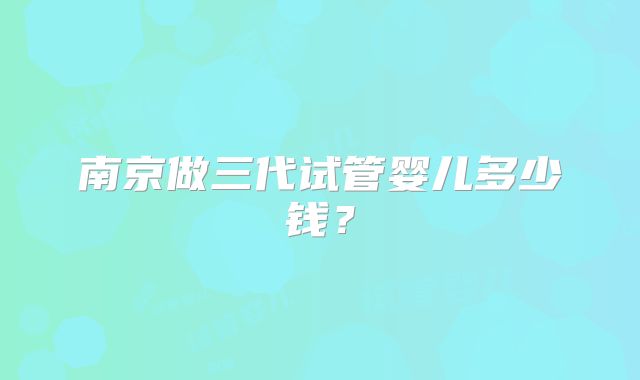 南京做三代试管婴儿多少钱？