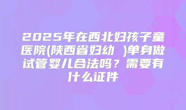 2025年在西北妇孩子童医院(陕西省妇幼 )单身做试管婴儿合法吗？需要有什么证件