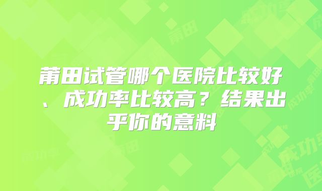 莆田试管哪个医院比较好、成功率比较高？结果出乎你的意料