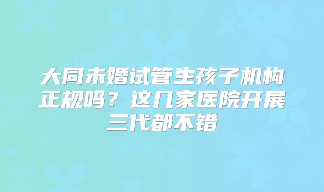 大同未婚试管生孩子机构正规吗?这几家医院开展三代都不错