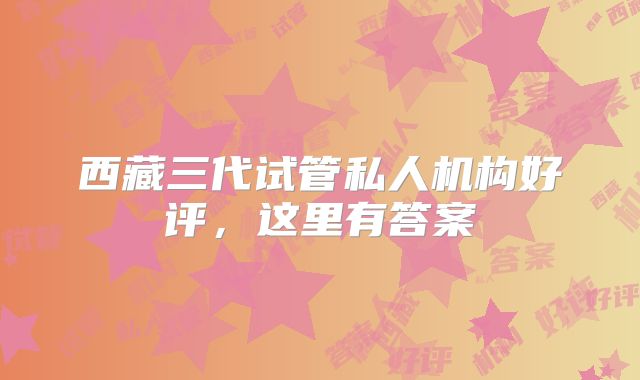 西藏三代试管私人机构好评，这里有答案