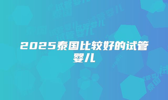 2025泰国比较好的试管婴儿