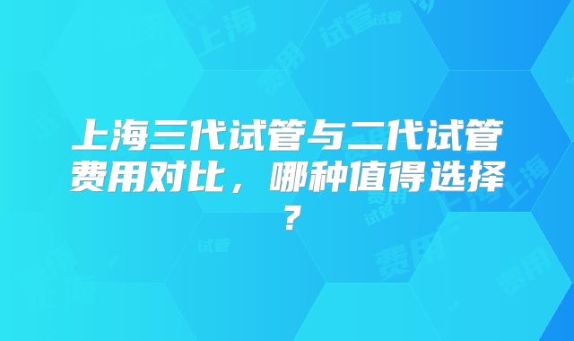上海三代试管与二代试管费用对比，哪种值得选择？