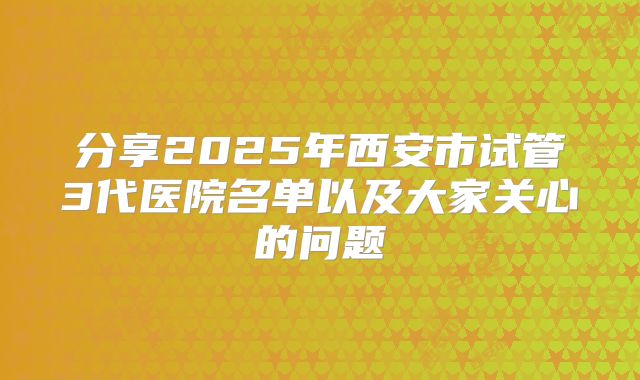 分享2025年西安市试管3代医院名单以及大家关心的问题