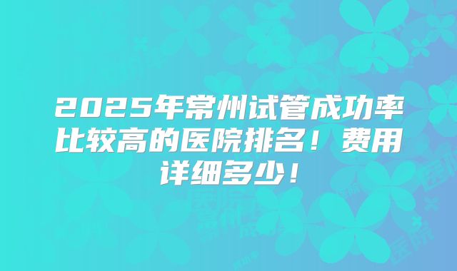 2025年常州试管成功率比较高的医院排名!费用详细多少!