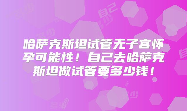 哈萨克斯坦试管无子宫怀孕可能性！自己去哈萨克斯坦做试管要多少钱！