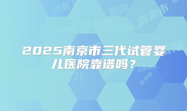 2025南京市三代试管婴儿医院靠谱吗?