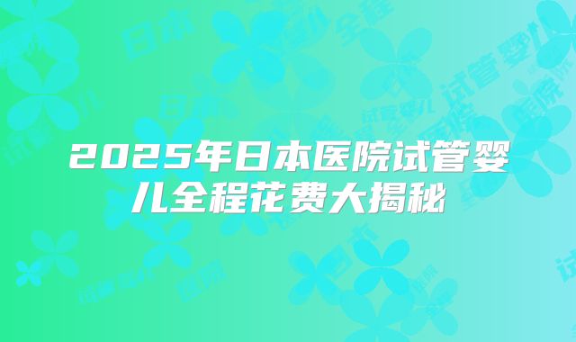 2025年日本医院试管婴儿全程花费大揭秘
