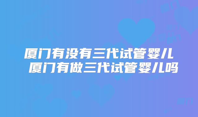 厦门有没有三代试管婴儿 厦门有做三代试管婴儿吗