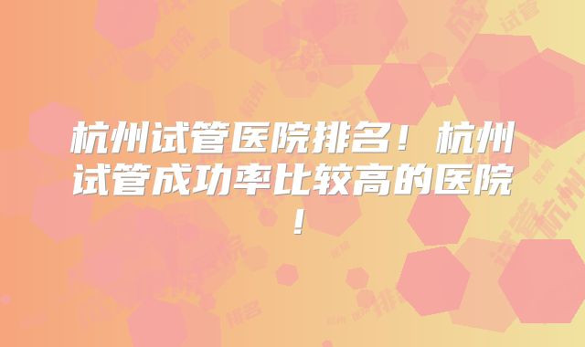 杭州试管医院排名！杭州试管成功率比较高的医院！