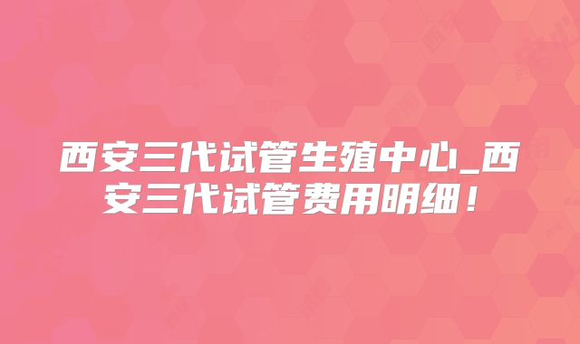 西安三代试管生殖中心_西安三代试管费用明细！