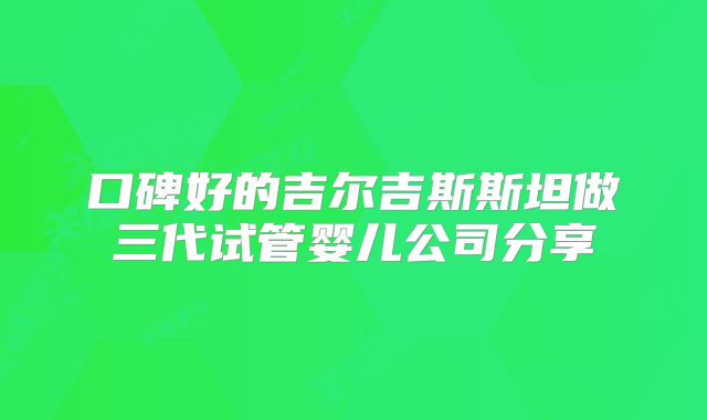 口碑好的吉尔吉斯斯坦做三代试管婴儿公司分享