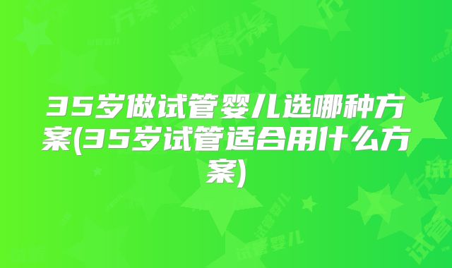 35岁做试管婴儿选哪种方案(35岁试管适合用什么方案)