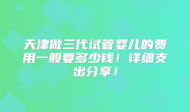 天津做三代试管婴儿的费用一般要多少钱!详细支出分享!