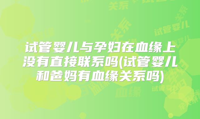 试管婴儿与孕妇在血缘上没有直接联系吗(试管婴儿和爸妈有血缘关系吗)