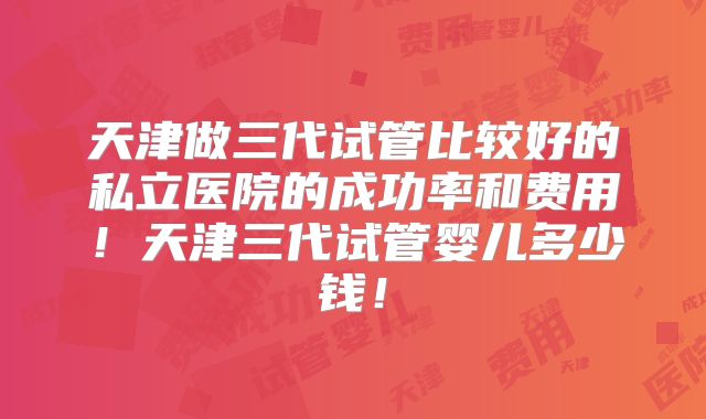 天津做三代试管比较好的私立医院的成功率和费用！天津三代试管婴儿多少钱！