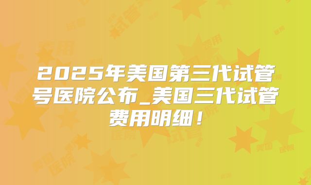 2025年美国第三代试管号医院公布_美国三代试管费用明细！