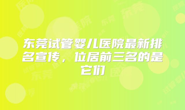 东莞试管婴儿医院最新排名宣传，位居前三名的是它们