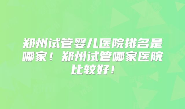 郑州试管婴儿医院排名是哪家！郑州试管哪家医院比较好！