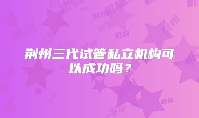 荆州三代试管私立机构可以成功吗？