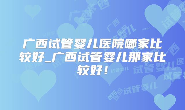广西试管婴儿医院哪家比较好_广西试管婴儿那家比较好!