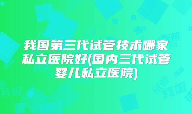 我国第三代试管技术哪家私立医院好(国内三代试管婴儿私立医院)