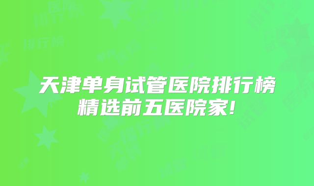 天津单身试管医院排行榜精选前五医院家!
