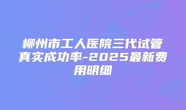 柳州市工人医院三代试管真实成功率-2025最新费用明细