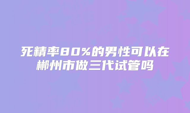 死精率80%的男性可以在郴州市做三代试管吗