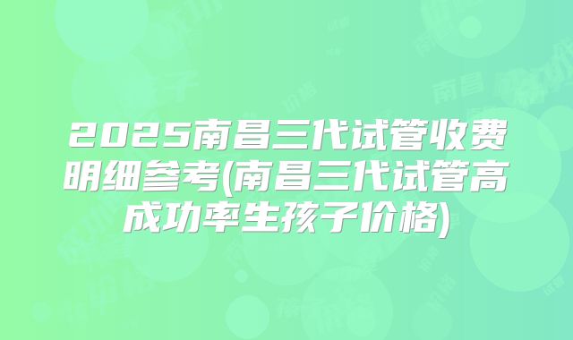 2025南昌三代试管收费明细参考(南昌三代试管高成功率生孩子价格)