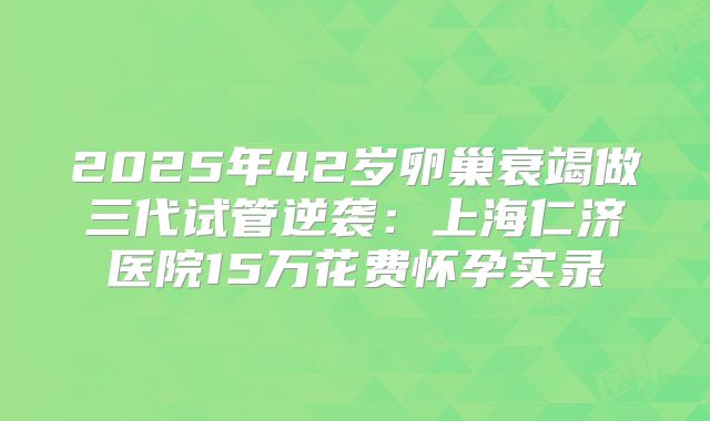 2025年42岁卵巢衰竭做三代试管逆袭：上海仁济医院15万花费怀孕实录