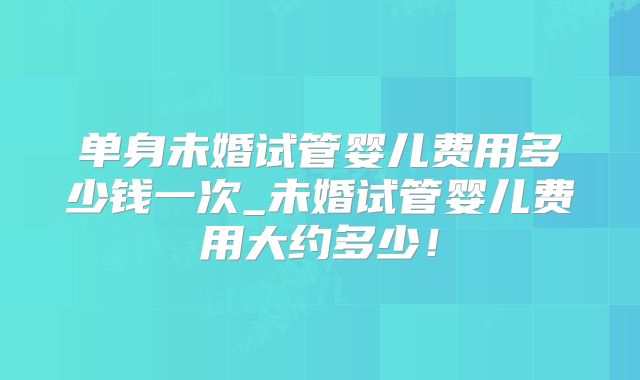 单身未婚试管婴儿费用多少钱一次_未婚试管婴儿费用大约多少！