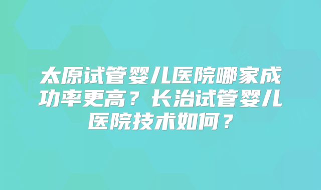 太原试管婴儿医院哪家成功率更高？长治试管婴儿医院技术如何？