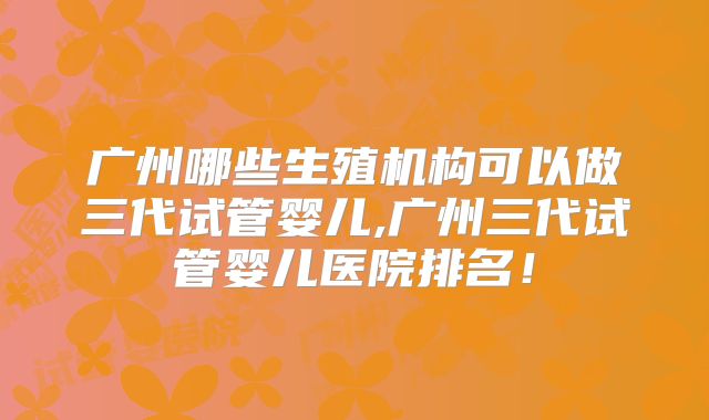 广州哪些生殖机构可以做三代试管婴儿,广州三代试管婴儿医院排名！