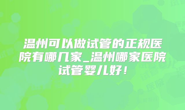 温州可以做试管的正规医院有哪几家_温州哪家医院试管婴儿好！