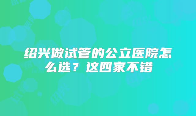 绍兴做试管的公立医院怎么选？这四家不错