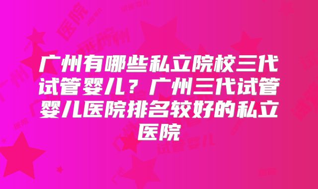 广州有哪些私立院校三代试管婴儿?广州三代试管婴儿医院排名较好的私立医院