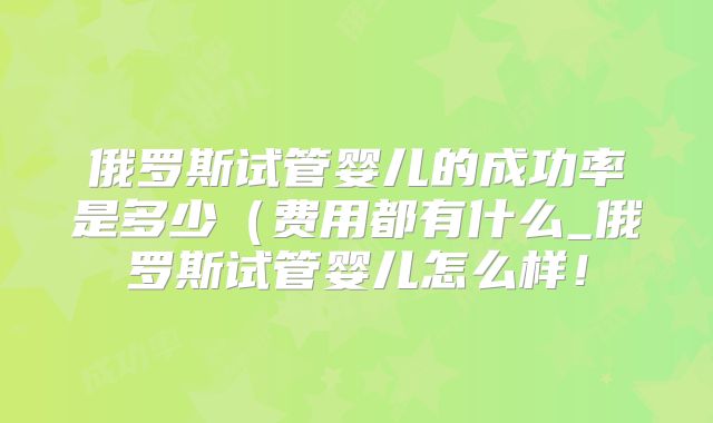 俄罗斯试管婴儿的成功率是多少(费用都有什么_俄罗斯试管婴儿怎么样!