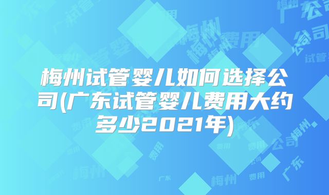 梅州试管婴儿如何选择公司(广东试管婴儿费用大约多少2021年)