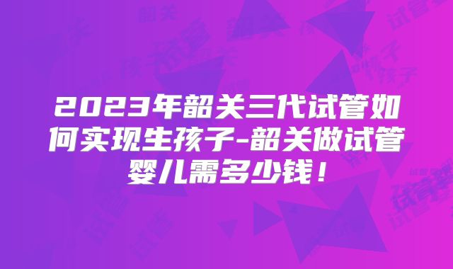 2023年韶关三代试管如何实现生孩子-韶关做试管婴儿需多少钱!