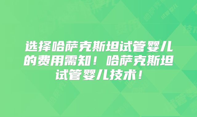 选择哈萨克斯坦试管婴儿的费用需知！哈萨克斯坦试管婴儿技术！