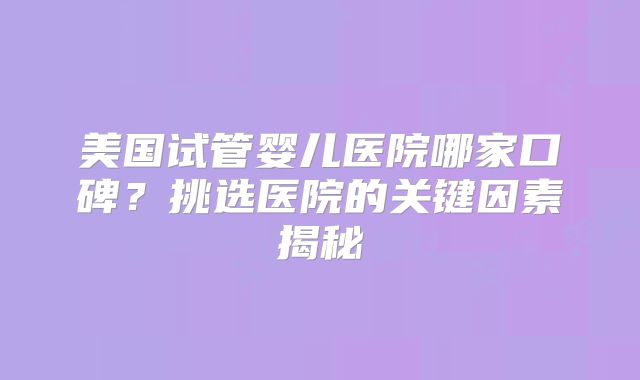 美国试管婴儿医院哪家口碑？挑选医院的关键因素揭秘