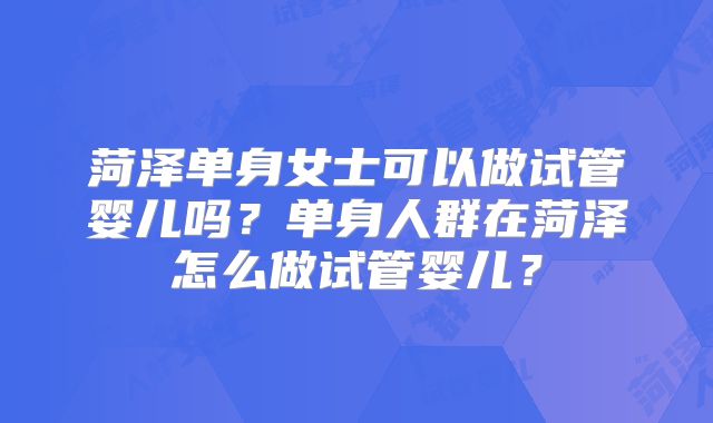 菏泽单身女士可以做试管婴儿吗？单身人群在菏泽怎么做试管婴儿？