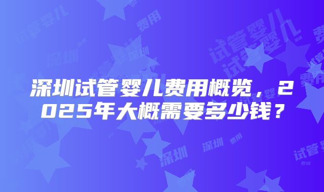 深圳试管婴儿费用概览，2025年大概需要多少钱？